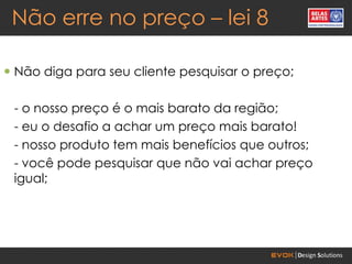 Não erre no preço – lei 8

 Não diga para seu cliente pesquisar o preço;

 - o nosso preço é o mais barato da região;
 - eu o desafio a achar um preço mais barato!
 - nosso produto tem mais benefícios que outros;
 - você pode pesquisar que não vai achar preço
 igual;
 