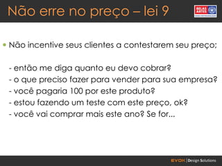Não erre no preço – lei 9

 Não incentive seus clientes a contestarem seu preço;

 - então me diga quanto eu devo cobrar?
 - o que preciso fazer para vender para sua empresa?
 - você pagaria 100 por este produto?
 - estou fazendo um teste com este preço, ok?
 - você vai comprar mais este ano? Se for...
 