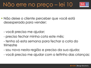 Não erre no preço – lei 10

 Não deixe o cliente perceber que você está
  desesperado para vender;

 - você precisa me ajudar;
 - preciso fechar minha cota este mês;
 - tenho só esta semana para fechar a cota do
 trimestre
 - sou novo nesta região e preciso da sua ajuda;
 - você precisa me ajudar com o leitinho das crianças;
 