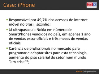 Case: iPhone

 Responsável por 49,7% dos acessos de internet
  móvel no Brasil, sozinho!
 Já ultrapassou a Nokia em número de
  SmartPhones vendidos no país, em apenas 1 ano
  de vendas extra-oficiais e três meses de vendas
  oficiais;
 Carência de profissionais no mercado para
  programar e adaptar sites para esta tecnologia,
  aumento do piso salarial do setor num mundo
  “em crise”*;
 