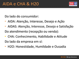 AIDA e CHA & H20

Do lado do consumidor:
• AIDA: Atenção, Interesse, Desejo e Ação
• AIDAS: Atenção, Interesse, Desejo e Satisfação
Do atendimento (recepção ou venda):
• CHA: Conhecimento, Habilidade e Atitude
Do lado da empresa em sí:
• H2O: Honestidade, Humildade e Ousadia
 