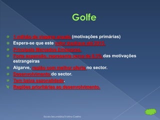    1 milhão de viagens anuais (motivações primárias)
   Espera-se que este valor duplique até 2015.
   Principais Mercados Emissores.
   Forte expansão, representa cerca de 6,3% das motivações
    estrangeiras
   Algarve, região com melhor oferta no sector.
   Desenvolvimento do sector.
   Tem baixa sazonalidade.
   Regiões prioritárias ao desenvolvimento.




                 Escola Secundária/3 latino Coelho
 