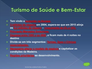    Tem vindo a aumentar na Europa.
   3 milhões de viagens em 2004, espera-se que em 2015 atinja
    os 6,2 milhões de viagens – crescimento de 5% a 10%.
   Principais Mercados Emissores.
   Despesa entre 100€ e os 400€, e ficam mais de 4 noites no
    destino
   Divide-se em três segmentos: Termas, Spas e Clínicas
    especializadas.
   Necessário alterar o modelo de negócio e capitalizar as
    condições da Madeira.
   Regiões prioritárias ao desenvolvimento.



               Escola Secundária/3 latino Coelho
 
