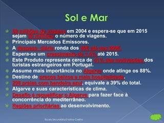    69 milhões de viagens em 2004 e espera-se que em 2015
    sejam 80 milhões o número de viagens.
   Principais Mercados Emissores.
   A despesa diária ronda dos 80€ até aos 600€.
   Espera-se um crescimento de 1,5% até 2015.
   Este Produto representa cerca de 41% das motivações dos
    turistas estrangeiros em Portugal.
   Assume mais importância no Algarve onde atinge os 88%.
   Destino de preços baixos e mais hospitalidade.
   208 praias com bandeira azul, equivale a 39% do total.
   Algarve e suas características de clima.
   Desafio é requalificar o Algarve para fazer face à
    concorrência do mediterrâneo.
   Regiões prioritárias ao desenvolvimento.

                Escola Secundária/3 latino Coelho
 