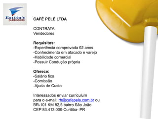 CAFÉ PELÉ LTDA
CONTRATA:
Vendedores
Requisitos:
-Experiência comprovada 02 anos
-Conhecimento em atacado e varejo
-Habilidade comercial
-Possuir Condução própria
Oferece:
-Salário fixo
-Comissão
-Ajuda de Custo
Interessados enviar curriculum
para o e-mail: rh@cafepele.com.br ou
BR-101 KM 82,5 bairro São João
CEP 83.413.000-Curitiba- PR
 