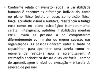 • Conforme relata Chiavenato (2002), a variabilidade
humana é enorme: as diferenças individuais, tanto
no plano físico (estatura, peso, compleição física,
força, acuidade visual e auditiva, resistência à fadiga
etc.) como no plano psicológico (temperamento,
caráter, inteligência, aptidões, habilidades mentais
etc.), levam as pessoas a se comportarem
diferentemente com maior ou menor sucesso nas
organizações. As pessoas diferem entre si tanto na
capacidade para aprender uma tarefa como na
maneira de realizá-la após a aprendizagem. A
estimação apriorística dessas duas variáveis – tempo
de aprendizagem e nível de execução – é tarefa da
seleção de pessoal.
 