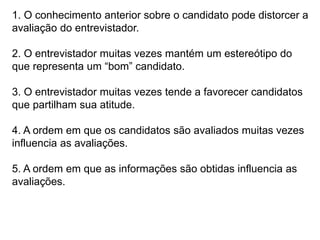1. O conhecimento anterior sobre o candidato pode distorcer a
avaliação do entrevistador.
2. O entrevistador muitas vezes mantém um estereótipo do
que representa um “bom” candidato.
3. O entrevistador muitas vezes tende a favorecer candidatos
que partilham sua atitude.
4. A ordem em que os candidatos são avaliados muitas vezes
influencia as avaliações.
5. A ordem em que as informações são obtidas influencia as
avaliações.
 