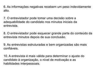 6. As informações negativas recebem um peso indevidamente
alto.
7. O entrevistador pode tomar uma decisão sobre a
adequabilidade do candidato nos minutos iniciais da
entrevista.
8. O entrevistador pode esquecer grande parte do conteúdo da
entrevista minutos depois de sua conclusão.
9. As entrevistas estruturadas e bem organizadas são mais
confiáveis.
10. A entrevista é mais válida para determinar o ajuste do
candidato à organização, o nível de motivação e as
habilidades interpessoais.
 