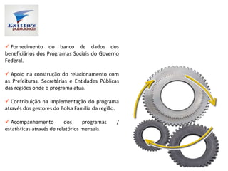  Fornecimento do banco de dados dos
beneficiários dos Programas Sociais do Governo
Federal.
 Apoio na construção do relacionamento com
as Prefeituras, Secretárias e Entidades Públicas
das regiões onde o programa atua.
 Contribuição na implementação do programa
através dos gestores do Bolsa Família da região.
 Acompanhamento dos programas /
estatísticas através de relatórios mensais.
 