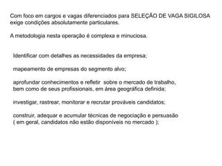 Com foco em cargos e vagas diferenciados para SELEÇÃO DE VAGA SIGILOSA
exige condições absolutamente particulares.
A metodologia nesta operação é complexa e minuciosa.
Identificar com detalhes as necessidades da empresa;
mapeamento de empresas do segmento alvo;
aprofundar conhecimentos e refletir sobre o mercado de trabalho,
bem como de seus profissionais, em área geográfica definida;
investigar, rastrear, monitorar e recrutar prováveis candidatos;
construir, adequar e acumular técnicas de negociação e persuasão
( em geral, candidatos não estão disponíveis no mercado );
 