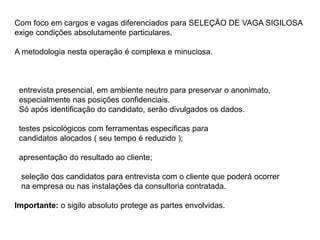 Com foco em cargos e vagas diferenciados para SELEÇÃO DE VAGA SIGILOSA
exige condições absolutamente particulares.
A metodologia nesta operação é complexa e minuciosa.
entrevista presencial, em ambiente neutro para preservar o anonimato,
especialmente nas posições confidenciais.
Só após identificação do candidato, serão divulgados os dados.
testes psicológicos com ferramentas especificas para
candidatos alocados ( seu tempo é reduzido );
apresentação do resultado ao cliente;
seleção dos candidatos para entrevista com o cliente que poderá ocorrer
na empresa ou nas instalações da consultoria contratada.
Importante: o sigilo absoluto protege as partes envolvidas.
 