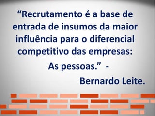 Clique para editar o estilo do título
mestre
Clique para editar os estilos do texto mestre
Segundo nível
Terceiro nível
Quarto nível
Quinto nível
“Recrutamento é a base de
entrada de insumos da maior
influência para o diferencial
competitivo das empresas:
As pessoas.” -
Bernardo Leite.
 