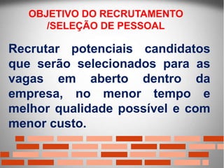 Recrutar potenciais candidatos
que serão selecionados para as
vagas em aberto dentro da
empresa, no menor tempo e
melhor qualidade possível e com
menor custo.
OBJETIVO DO RECRUTAMENTO
/SELEÇÃO DE PESSOAL
 