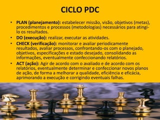 CICLO PDC
• PLAN (planejamento): estabelecer missão, visão, objetivos (metas),
procedimentos e processos (metodologias) necessários para atingi-
lo os resultados.
• DO (execução): realizar, executar as atividades.
• CHECK (verificação): monitorar e avaliar periodicamente
resultados, avaliar processos, confrontando-os com o planejado,
objetivos, especificações e estado desejado, consolidando as
informações, eventualmente confeccionando relatórios.
• ACT (ação): Agir de acordo com o avaliado e de acordo com os
relatórios, eventualmente determinar e confeccionar novos planos
de ação, de forma a melhorar a qualidade, eficiência e eficácia,
aprimorando a execução e corrigindo eventuais falhas.
 
