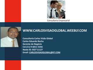 WWW.CARLOSVISAOGLOBAL.WEEBLY.COM
Consultoria Carlos Visão Global
Carlos Eduardo Rocha
Gerente de Negócio
Cel.(11) 9-6011-5356
Nexte ID: 932*11127
Email: CARLOSVISAOGLOBAL@R7.COM
Consultoria Empresarial
 
