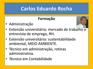 Formação
• Administração
• Extensão universitária: mercado de trabalho e
entrevista de emprego, RH.
• Extensão universitária: sustentabilidade
ambiental, MEIO AMBIENTE.
• Técnico em administração, rotinas
administrativa.
• Técnico em Contabilidade
Carlos Eduardo Rocha
 