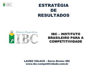 ESTRATÉGIA DE RESULTADOS LAURO VOLACO – Sócio Diretor IBC www.ibc-competitividade.com.br IBC – INSTITUTO BRASILEIRO PARA A COMPETITIVIDADE 