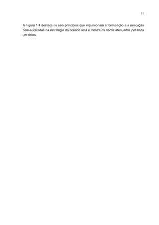 11



A Figura 1.4 destaca os seis princípios que impulsionam a formulação e a execução
bem-sucedidas da estratégia do oceano azul e mostra os riscos atenuados por cada
um deles.
 