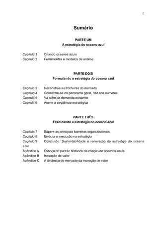 2




                                Sumário

                                  PARTE UM
                         A estratégia do oceano azul


Capitulo 1   Criando oceanos azuis
Capitulo 2   Ferramentas e modelos de análise



                              PARTE DOIS
                  Formulando a estratégia do oceano azul


Capitulo 3   Reconstrua as fronteiras do mercado
Capitulo 4   Concentre-se no panorama geral, não nos números
Capitulo 5   Vá além da demanda existente
Capitulo 6   Acerte a seqüência estratégica



                              PARTE TRÊS
                  Executando a estratégia do oceano azul


Capitulo 7   Supere as principais barreiras organizacionais
Capitulo 8   Embuta a execução na estratégia
Capitulo 9   Conclusão: Sustentabilidade e renovação da estratégia do oceano
azul
Apêndice A   Esboço do padrão histórico da criação de oceanos azuis
Apêndice B   Inovação de valor
Apêndice C   A dinâmica de mercado da inovação de valor
 