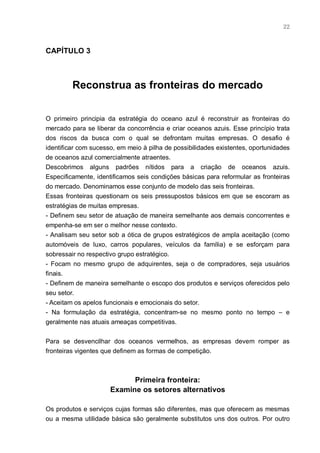 22



CAPÍTULO 3



         Reconstrua as fronteiras do mercado


O primeiro principia da estratégia do oceano azul é reconstruir as fronteiras do
mercado para se liberar da concorrência e criar oceanos azuis. Esse princípio trata
dos riscos da busca com o qual se defrontam muitas empresas. O desafio é
identificar com sucesso, em meio à pilha de possibilidades existentes, oportunidades
de oceanos azul comercialmente atraentes.
Descobrimos alguns padrões nítidos para a criação de oceanos azuis.
Especificamente, identificamos seis condições básicas para reformular as fronteiras
do mercado. Denominamos esse conjunto de modelo das seis fronteiras.
Essas fronteiras questionam os seis pressupostos básicos em que se escoram as
estratégias de muitas empresas.
- Definem seu setor de atuação de maneira semelhante aos demais concorrentes e
empenha-se em ser o melhor nesse contexto.
- Analisam seu setor sob a ótica de grupos estratégicos de ampla aceitação (como
automóveis de luxo, carros populares, veículos da família) e se esforçam para
sobressair no respectivo grupo estratégico.
- Focam no mesmo grupo de adquirentes, seja o de compradores, seja usuários
finais.
- Definem de maneira semelhante o escopo dos produtos e serviços oferecidos pelo
seu setor.
- Aceitam os apelos funcionais e emocionais do setor.
- Na formulação da estratégia, concentram-se no mesmo ponto no tempo – e
geralmente nas atuais ameaças competitivas.


Para se desvencilhar dos oceanos vermelhos, as empresas devem romper as
fronteiras vigentes que definem as formas de competição.



                            Primeira fronteira:
                      Examine os setores alternativos

Os produtos e serviços cujas formas são diferentes, mas que oferecem as mesmas
ou a mesma utilidade básica são geralmente substitutos uns dos outros. Por outro
 
