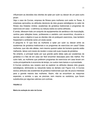 25



influenciam as decisões dos clientes de optar por subir ou descer de um para outro
grupo.
Veja o caso da Curves, empresa de fitness para mulheres com sede no Texas. A
empresas aproveitou os atributos decisivos de dois grupos estratégicos no setor de
fitness dos Estados Unidos: academias de ginástica tradicionais e programas de
exercícios em casa – e eliminou ou reduziu todos os outros atributos.
E ainda, oferecem todo um conjunto de equipamentos de aeróbica e de musculação,
cantina para refeições leves, professores e vestiário com escaninhos, chuveiros e
saunas, pois o objetivo é que os clientes não só pratiquem exercícios, mas também
freqüentem o ambiente como um clube social.
A pergunta é: O que leva as mulheres a optar por subir ou descer entre as
academias de ginástica tradicionais e os programas de exercícios em casa? Estas
mulheres, que não são atletas, nem mesmo querem saber de homens quando estão
malhando, talvez com receio de revelar o corpo sob suas roupas de ginástica.
No entanto, a principal razão por que grande parte delas opta por academias de
ginástica é o fato de em casa ser fácil encontrar desculpas para não malhar. Por
outro lado, as mulheres que preferem programas de exercícios em casa levam em
conta principalmente à economia de tempo, os custos mais baixos e a privacidade.
A Curves construiu seu oceano azul ao explorar os atributos desses dois grupos
estratégicos, eliminando ou reduzindo todos os demais (ver Figura 3.2). A Curves
excluiu atributos das academias de ginástica tradicionais que são de pouco interesse
para a grande maioria das mulheres. Assim, não se encontram as maquinas
especiais, a comida, o spa, as piscinas, nem mesmo os vestiários, que foram
substituídos por algumas cabines com cortinas.

FIGURA 3.2


Matriz de avaliação de valor da Curves
 