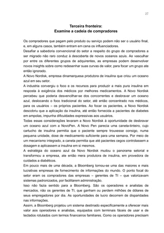 27



                           Terceira fronteira:
                    Examine a cadeia de compradores

Os compradores que pagam pelo produto ou serviço podem não ser o usuário final,
e, em alguns casos, também entram em cena os influenciadores.
Desafiar a sabedoria convencional do setor a respeito do grupo de compradores a
ser migrado não raro conduz à descoberta de novos oceanos azuis. Ao vasculhar
por entre os diferentes grupos de adquirentes, as empresas podem desenvolver
novos insights sobre como redesenhar suas curvas de valor, para focar um grupo ate
então ignorado.
A Novo Nordisk, empresa dinamarquesa produtora de insulina que criou um oceano
azul em seu setor.
A industria convergiu o foco e os recursos para produzir a mais pura insulina em
resposta à exigência dos médicos por melhores medicamentos. A Novo Nordisk
percebeu que poderia desvencilhar-se dos concorrentes e desbravar um oceano
azul, deslocando o foco tradicional do setor, até então concentrado nos médicos,
para os usuários – os próprios pacientes. Ao focar os pacientes, a Novo Nordisk
descobriu que a aplicação da insulina, até então fornecida a pacientes de diabetes
em ampolas, impunha dificuldades expressivas aos usuários.
Todas essas considerações levaram a Novo Nordisk à oportunidade de desbravar
um oceano azul com a NovoPen. A Novo Pen parecia uma caneta-tinteiro, cujo
cartucho de insulina permitia que o paciente sempre trouxesse consigo, numa
pequena unidade, dose de medicamento suficiente para uma semana. Por meio de
um mecanismo integrado, a caneta permitia que até pacientes cegos controlassem a
dosagem e aplicassem a insulina em si mesmos.
A estratégia do oceano azul da Novo Nordisk mudou o panorama setorial e
transformou a empresa, ate então mera produtora de insulina, em provedora de
cuidados a diabéticos.
Em pouco mais de uma década, a Bloomberg tornou-se uma das maiores e mais
lucrativas empresas de fornecimento de informações do mundo. O ponto focal do
setor eram os compradores das empresas – gerentes de TI – que valorizavam
sistemas padronizados, por facilitarem administração.
Isso não fazia sentido para a Bloomberg. São os operadores e analistas de
mercados, não os gerentes de TI, que ganham ou perdem milhões de dólares de
seus empregadores por dia. As oportunidades de lucro decorrem de disparidades
nas informações.
Assim, a Bloomberg projetou um sistema destinado especificamente a oferecer mais
valor aos operadores e analistas, equipados com terminais fáceis de usar e de
teclados rotulados com termos financeiros familiares. Como os operadores precisam
 
