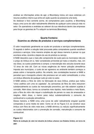 28



analisar as informações antes de agir, a Bloomberg incluiu em seus sistemas um
recurso analítico interno que entra em ação quando se pressiona uma tecla.
Ao deslocar o foco corrente acima, de compradores para usuários, a Bloomberg
traçou uma curva de valor radicalmente diferente de qualquer outra coisa já vista no
setor. Os operadores e analistas se valeram da sua relevância dentro das empresas
para forçar os gerentes de TI a adquirir os terminais Bloomberg.



                            Quarta fronteira:
       Examine as ofertas de produtos e serviços complementares

O valor inexplorado geralmente se oculta em produtos e serviços complementares.
O segredo é definir a solução total procurada pelos compradores quando escolhem
produtos e serviços. Uma maneira simples de agir dessa maneira é pensar no que
acontece antes, durante e depois de uso do produto ou serviço.
A NABI descobriu que o mais alto componente de custo para os municípios não era
o preço do ônibus em si, fator considerado primordial por toda a industria, mas, em
vez disso, os custos posteriores à compra: a manutenção dos veículos durante seus
12 anos de vida útil. Com as novas exigências de menor poluição atmosférica
imposta aos municípios, o custo de ser agressivo ao ambiente também começou a
pesas sobre o transporte publico. No entanto, tais constatações levaram a NABI a
perceber que o transporte urbano não precisava ser um setor comoditizado, e criou
um ônibus diferente de qualquer outro já visto no setor.
A NABI adotou a fibra de vidro na fabricação de seus ônibus, pratica que matou
“cinco coelhos com uma só cajadada”. As carrocerias de fibra de vidro reduziram
substancialmente os custos da manutenção preventiva, por não estarem sujeitas à
corrosão. Além disso, tornou os consertos mais rápidos, mais baratos e mais fáceis,
pois a fibra de vidro não requer a substituição de paineis no caso de amassados e
rasgões. Além disso, o menor peso reduz substancialmente o consumo de
combustível e a poluição atmosférica.
Dessa maneira, a NABI criou uma curva de valor radicalmente singular quando
comparada à curva media do setor. Como se vê na Figura 3.3, ao construir seus
ônibus com fibra de vidro mais leve, a NABI eliminou ou reduziu significativamente
os custos relacionados com a prevenção de corrosão, manutenção e consumo de
combustível.


Figura 3.3
Matriz de avaliação de valor da industria de ônibus urbanos nos Estados Unidos, em torno de
2001
 