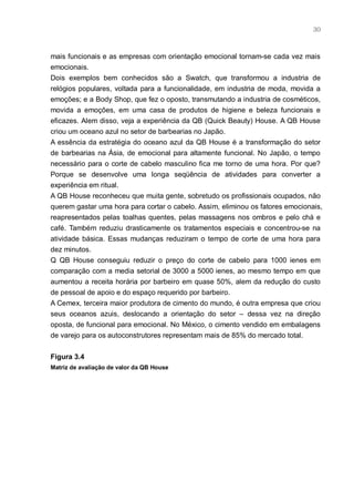 30



mais funcionais e as empresas com orientação emocional tornam-se cada vez mais
emocionais.
Dois exemplos bem conhecidos são a Swatch, que transformou a industria de
relógios populares, voltada para a funcionalidade, em industria de moda, movida a
emoções; e a Body Shop, que fez o oposto, transmutando a industria de cosméticos,
movida a emoções, em uma casa de produtos de higiene e beleza funcionais e
eficazes. Alem disso, veja a experiência da QB (Quick Beauty) House. A QB House
criou um oceano azul no setor de barbearias no Japão.
A essência da estratégia do oceano azul da QB House é a transformação do setor
de barbearias na Ásia, de emocional para altamente funcional. No Japão, o tempo
necessário para o corte de cabelo masculino fica me torno de uma hora. Por que?
Porque se desenvolve uma longa seqüência de atividades para converter a
experiência em ritual.
A QB House reconheceu que muita gente, sobretudo os profissionais ocupados, não
querem gastar uma hora para cortar o cabelo. Assim, eliminou os fatores emocionais,
reapresentados pelas toalhas quentes, pelas massagens nos ombros e pelo chá e
café. Também reduziu drasticamente os tratamentos especiais e concentrou-se na
atividade básica. Essas mudanças reduziram o tempo de corte de uma hora para
dez minutos.
Q QB House conseguiu reduzir o preço do corte de cabelo para 1000 ienes em
comparação com a media setorial de 3000 a 5000 ienes, ao mesmo tempo em que
aumentou a receita horária por barbeiro em quase 50%, alem da redução do custo
de pessoal de apoio e do espaço requerido por barbeiro.
A Cemex, terceira maior produtora de cimento do mundo, é outra empresa que criou
seus oceanos azuis, deslocando a orientação do setor – dessa vez na direção
oposta, de funcional para emocional. No México, o cimento vendido em embalagens
de varejo para os autoconstrutores representam mais de 85% do mercado total.


Figura 3.4
Matriz de avaliação de valor da QB House
 