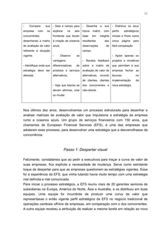 35



-    Compare      sua    - Saia a campo para       -   Desenhe     a   sua    - Distribua os seus
empresa     com    os    explorar     os    seis   futura   matriz,    com    perfis     estratégicos
concorrentes,            fronteiras que levam      base     em     insights   iniciais e finais numa
desenhando a matriz      à criação de oceanos      resultantes         das    única     página   para
de avaliação de valor    azuis.                    observações          de    fácil comparação.
referente à situação                               campo.
vigente.                 -        Observe    as                               - Apóie apenas os
                         vantagens                 - Receba feedback          projetos e iniciativas
- Identifique onde sua   diferenciadoras     de    sobre a matriz de          que permitam à sua
estratégia deve ser      produtos e serviços       avaliação de valor de      empresa fechar      as
alterada.                alternativos.             alternativas,   oriundo    lacunas             na
                                                   de clientes, clientes      implementação       da
                         - Veja que fatores se     dos concorrentes e         nova estratégia.
                         devem eliminar, criar     não-cliente.
                         ou mudar.




Nos últimos dez anos, desenvolvemos um processo estruturado para desenhar e
analisar matrizes de avaliação de valor que impulsiona a estratégia da empresa
rumo a oceanos azuis. Um grupo de serviços financeiros com 150 anos, que
chamamos de European Financial Services (EFS), é uma das empresas que
adotaram esse processo, para desenvolver uma estratégia que a desvencilhasse da
concorrência.



                                    Passo 1: Despertar visual

Felizmente, constatamos que ao pedir a executivos para traçar a curva de valor de
suas empresas, fica explicita a necessidade de mudança. Serve como estridente
toque de despertar para que as empresas questionem as estratégias vigentes. Essa
foi à experiência da EFS, que vinha lutando havia muito tempo com uma estratégia
mal definida e mal comunicada.
Para iniciar o processo estratégico, a EFS reuniu mais de 20 gerentes seniores de
subsidiarias na Europa, América do Norte, Ásia e Austrália, e os distribuiu em duas
equipes. Uma equipe foi incumbida de produzir uma curva de valor que
representasse o então vigente perfil estratégico da EFS no negocio tradicional de
operações cambiais off-line de empresas, em comparação com o dos concorrentes.
A outra equipe recebeu a atribuição de realizar a mesma tarefa em relação ao novo
 