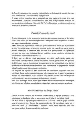 37



de foco. O negocio on-line investira muito dinheiro na facilidade de uso do site, mas
ficou evidente que a velocidade fora negligenciada.
O grupo on-line percebeu que a estratégia de seu concorrente mais forte, que
denominamos Clearskies, se caracterizava pelo foco e originalidade, além de ser
comunicável com facilidade: “One-click E-Z FX”. A Clearskies, em rápido crescimento,
afastava-se do oceano vermelho.



                          Passo 2: Exploração visual

O segundo passo é enviar uma equipe a campo, para que os gerentes se defrontem
cara a cara com o que devem compreender e interpretar: como as pessoas usam ou
não usam seus produtos e serviços.
A EFS enviou seus gerentes a campo por quatro semanas a fim de que explorassem
as seis fronteiras para a criação de oceanos azuis. Na experiência, cada gerente
deveria entrevistar e observar dez pessoas que participassem de operações
cambiais de empresas, inclusive clientes perdidos, novos clientes e clientes dos
concorrentes e das alternativas da EFS.
O fator que os clientes mais valorizavam era obter confirmação rápida das
transações, cuja importância apenas um gerente havia sugerido antes. Os gestores
da EFS viram que os funcionários do departamento de contabilidade dos clientes
gastavam muito tempo com telefonemas para confirmar se os pagamentos haviam
sido efetuados e quando receberiam o dinheiro.
Em seguida, as equipes da EFS retornaram às pranchetas propondo uma nova
estratégia. Cada equipe deveria desenhar seis novas curvas de valor, baseadas no
modelo das seis fronteiras. Cada curva de valor deveria retratar uma estratégia que
contribuísse para que a empresa se destacasse no mercado.
Para cada estratégia visual, as equipes também deveriam escrever uma mensagem
consistente que refletisse a essência da estratégia e fosse clara aos compradores.



                      Passo 3: Feira de estratégia visual

Depois de duas semanas de desenhos e redesenhos, a equipe apresentou suas
matrizes de avaliação de valor no que chamamos de feira de estratégia visual.
Em duas horas as equipes apresentaram todas 12 curvas – seis do grupo on-line e
seis do grupo off-line. Depois da apresentação das 12 estratégias, cada juiz –
convidado entre os participantes – recebeu cinco notas adesivas para que
prendesse ao lado de suas estratégias preferidas.
 