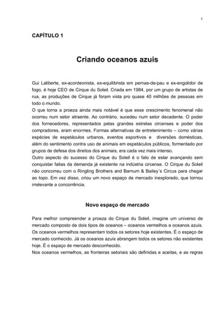 4



CAPÍTULO 1



                     Criando oceanos azuis


Gui Laliberte, ex-acordeonista, ex-equilibrista em pernas-de-pau e ex-engolidor de
fogo, é hoje CEO de Cirque du Soleil. Criada em 1984, por um grupo de artistas de
rua, as produções de Cirque já foram vista pro quase 40 milhões de pessoas em
todo o mundo.
O que torna a proeza ainda mais notável é que esse crescimento fenomenal não
ocorreu num setor atraente. Ao contrário, sucedeu num setor decadente. O poder
dos fornecedores, representados pelas grandes estrelas circenses e poder dos
compradores, eram enormes. Formas alternativas de entretenimento – como várias
espécies de espetáculos urbanos, eventos esportivos e diversões domésticas,
além do sentimento contra uso de animais em espetáculos públicos, formentado por
grupos de defesa dos direitos dos animais, era cada vez mais intenso.
Outro aspecto do sucesso do Cirque du Soleil é o fato de estar avançando sem
conquistar fatias da demanda já existente na indústria circense. O Cirque du Soleil
não concorreu com o Ringling Brothers and Barnum & Bailey´s Circus para chegar
ao topo. Em vez disso, criou um novo espaço de mercado inexplorado, que tornou
irrelevante a concorrência.



                          Novo espaço de mercado

Para melhor compreender a proeza do Cirque du Soleil, imagine um universo de
mercado composto de dois tipos de oceanos – oceanos vermelhos e oceanos azuis.
Os oceanos vermelhos representam todos os setores hoje existentes. É o espaço de
mercado conhecido. Já os oceanos azuis abrangem todos os setores não existentes
hoje. É o espaço de mercado desconhecido.
Nos oceanos vermelhos, as fronteiras setoriais são definidas e aceitas, e as regras
 