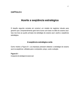 47



CAPÍTULO 6



                 Acerte a seqüência estratégica


O desafio seguinte consiste em construir um modelo de negócios robusto para
garantir que o empreendimento gere bons lucros com base na idéia do oceano azul.
Isso nos leva ao quarto principio da estratégia do oceano azul: acerte a seqüência
estratégica.



                            A seqüência estratégica certa

Como mostra a Figura 6.1, as empresas precisam elaborar a estratégia do oceano
azul na seqüência: utilidade para o comprador, preço, custo e adoção.


Figura 6.1
A sequencia da estrategia do oceano azul
 
