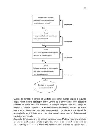 48




                               Utilidade para o comprador

                       Sua ideia de negocios gera utilidade

                       excepcional para o comprador?
                                                                   Não-Repense

                                      Sim



                                          Preco

                       O seu preco é facilmente acessivel para a

                       massa de compradores?

                                                                   Não-Repense

                                      Sim


                                          Custo

                       Voce é capaz de cumprir sua meta de custo

                       para lucrar ao preco estrategico?
                                                                   Não-Repense

                                      Sim


                                         Adocao

                       Quais sao as barreiras na adocao para que

                       voce realize sua ideia de negocios?

                       Voce as está encarando?
                                                                   Não-Repense

                                      Sim




                               Estrategia do oceano azul

                                 comercialmente viável




Quando se transpõe a barreira da utilidade excepcional, avança-se para a segunda
etapa: definir o preço estratégico certo. Lembre-se, a empresa não quer depender
somente do preço para criar demanda. A principal pergunta aqui é: O preço do
produto ou serviço foi definido para atrair a massa de compradores-alvo, de modo
que o poder de compra deles seja inquestionável com relação à sua oferta? Se
assim não for, o produto ou serviço será inacessível. Nesse caso, a oferta não será
irresistível no mercado.
A garantia do lucro nos leva ao terceiro elemento: custo. Pode-se realmente produzir
a oferta ao custo-alvo, de modo a gerar boa margem de lucro? Gera-se lucro ao
preço estratégico – o preço facilmente acessível para a massa de compradores-
 