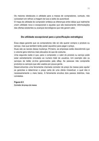 52



Os maiores obstáculos à utilidade para a massa de compradores, contudo, não
consistiam em refinar a imagem de luxo e estilo do automóvel.
O mapa de utilidade do comprador enfatiza as diferenças entre idéias que realmente
criam utilidade nova e excepcional e aquelas que são basicamente reformulações
das ofertas existentes ou avanços tecnológicos que não geram valor.



       Da utilidade excepcional para a precificação estratégica

Essa etapa garante que os compradores não só vão querer compra o produto ou
serviço, mas que também terão poder aquisitivo para pagar o preço.
Duas são as razoes dessa mudança. Primeiro, as empresas estão descobrindo que
o volume gera retornos mais elevados do que de costume.
Uma segunda razão é que, para o comprador, o valor do produto ou serviço pode
estar estreitamente vinculado ao numero total de usuários. Um exemplo são os
serviços de leilão on-line gerenciados pela eBay. As pessoas não comprarão
produtos ou serviços que são usados por pouca gente.
Desenvolvemos uma ferramenta chamada corredor de preço da massa para ajudar
os gerentes a determinar o preço certo de uma oferta irresistível, o qual não é
necessariamente o mais baixo. A ferramenta envolve dois passos distintos, mas
correlatos.


Figura 6.5
Corredor de preço da massa
 