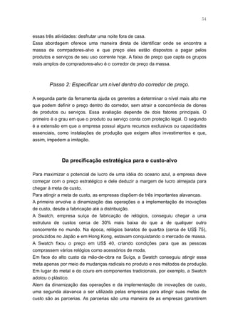 54



essas três atividades: desfrutar uma noite fora de casa.
Essa abordagem oferece uma maneira direta de identificar onde se encontra a
massa de comrpadores-alvo e que preço eles estão dispostos a pagar pelos
produtos e serviços de seu uso corrente hoje. A faixa de preço que capta os grupos
mais amplos de compradores-alvo é o corredor de preço da massa.



        Passo 2: Especificar um nível dentro do corredor de preço.

A segunda parte da ferramenta ajuda os gerentes a determinar o nível mais alto me
que podem definir o preço dentro do corredor, sem atrair a concorrência de clones
de produtos ou serviços. Essa avaliação depende de dois fatores principais. O
primeiro é o grau em que o produto ou serviço conta com proteção legal. O segundo
é a extensão em que a empresa possui alguns recursos exclusivos ou capacidades
essenciais, como instalações de produção que exigem altos investimentos e que,
assim, impedem a imitação.



             Da precificação estratégica para o custo-alvo

Para maximizar o potencial de lucro de uma idéia do oceano azul, a empresa deve
começar com o preço estratégico e dele deduzir a margem de lucro almejada para
chegar à meta de custo.
Para atingir a meta de custo, as empresas dispõem de três importantes alavancas.
A primeira envolve a dinamização das operações e a implementação de inovações
de custo, desde a fabricação até a distribuição.
A Swatch, empresa suíça de fabricação de relógios, conseguiu chegar a uma
estrutura de custos cerca de 30% mais baixa do que a de qualquer outro
concorrente no mundo. Na época, relógios baratos de quartzo (cerca de US$ 75),
produzidos no Japão e em Hong Kong, estavam conquistando o mercado de massa.
A Swatch fixou o preço em US$ 40, criando condições para que as pessoas
comprassem vários relógios como acessórios de moda.
Em face do alto custo da mão-de-obra na Suíça, a Swatch conseguiu atingir essa
meta apenas por meio de mudanças radicais no produto e nos métodos de produção.
Em lugar do metal e do couro em componentes tradicionais, por exemplo, a Swatch
adotou o plástico.
Alem da dinamização das operações e da implementação de inovações de custo,
uma segunda alavanca a ser utilizada pelas empresas para atingir suas metas de
custo são as parcerias. As parcerias são uma maneira de as empresas garantirem
 