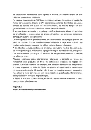55



as capacidades necessárias com rapidez e eficácia, ao mesmo tempo em que
reduzem sua estrutura de custos.
No caso da empresa alemã SAP, líder mundial em software de gesta empresarial. Ao
formar parceria com a Oracle, a SAP economizou centenas de milhões, se não de
bilhões de dólares em custos de desenvolvimento, ao mesmo tempo em que
garantia acesso a um banco de dados central de classe mundial.
A terceira alavanca é mudar o modelo de precificação do setor. Alterando o modelo
de precificação – e não o nível do preço estratégico – as empresas geralmente
conseguem superar esse problema.
Quando apareceram os primeiros filmes em videocassete, seus preços giravam em
torno de US$ 80. Poucas pessoas estavam dispostas a pagar essa quantia pelo
produto, pois ninguém esperava ver o filme mais de duas ou três vezes.
A Blockbuster, contudo, contornou o problema, ao mudar o modelo de precificação
de venda para aluguel. Viabilizando o preço estratégico do videocassete, em apenas
uns poucos dólares por aluguel. O resultado foi à explosão do mercado domestico
para fitas de vídeo.
Algumas empresas estão abandonando totalmente o conceito de preço, ao
fornecerem seus produtos em troca de participação societária no negocio dos
clientes. A Hewlett-Packard, por exemplo, tem oferecido servidores de alta potencia
a novas empresas do Vale do Silício, recebendo em contrapartida determinada
porcentagem da receita. O objetivo não é faze concessões ao preço estratégico,
mas atingir a meta por meio de um novo modelo de precificação. Denominamos
esse processo de inovação de precificação.
A Figura 6.6 mostra como a inovação de valor quase sempre maximiza o lucro,
usando essas três alavancas.


Figura 6.6
Modelo de lucro da estratégia do oceano azul
 
