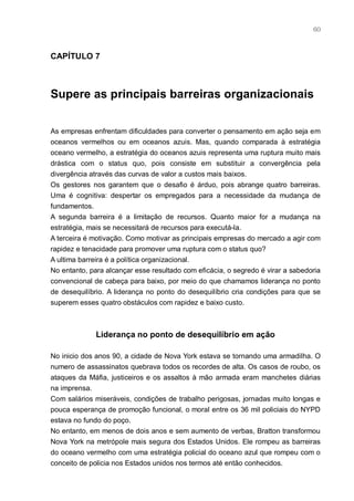60



CAPÍTULO 7



Supere as principais barreiras organizacionais


As empresas enfrentam dificuldades para converter o pensamento em ação seja em
oceanos vermelhos ou em oceanos azuis. Mas, quando comparada à estratégia
oceano vermelho, a estratégia do oceanos azuis representa uma ruptura muito mais
drástica com o status quo, pois consiste em substituir a convergência pela
divergência através das curvas de valor a custos mais baixos.
Os gestores nos garantem que o desafio é árduo, pois abrange quatro barreiras.
Uma é cognitiva: despertar os empregados para a necessidade da mudança de
fundamentos.
A segunda barreira é a limitação de recursos. Quanto maior for a mudança na
estratégia, mais se necessitará de recursos para executá-la.
A terceira é motivação. Como motivar as principais empresas do mercado a agir com
rapidez e tenacidade para promover uma ruptura com o status quo?
A ultima barreira é a política organizacional.
No entanto, para alcançar esse resultado com eficácia, o segredo é virar a sabedoria
convencional de cabeça para baixo, por meio do que chamamos liderança no ponto
de desequilíbrio. A liderança no ponto do desequilíbrio cria condições para que se
superem esses quatro obstáculos com rapidez e baixo custo.



              Liderança no ponto de desequilíbrio em ação

No inicio dos anos 90, a cidade de Nova York estava se tornando uma armadilha. O
numero de assassinatos quebrava todos os recordes de alta. Os casos de roubo, os
ataques da Máfia, justiceiros e os assaltos à mão armada eram manchetes diárias
na imprensa.
Com salários miseráveis, condições de trabalho perigosas, jornadas muito longas e
pouca esperança de promoção funcional, o moral entre os 36 mil policiais do NYPD
estava no fundo do poço.
No entanto, em menos de dois anos e sem aumento de verbas, Bratton transformou
Nova York na metrópole mais segura dos Estados Unidos. Ele rompeu as barreiras
do oceano vermelho com uma estratégia policial do oceano azul que rompeu com o
conceito de policia nos Estados unidos nos termos até então conhecidos.
 