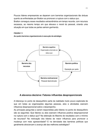 61



Poucos lideres empresariais se deparam com barreiras organizacionais tão árduas
quanto as enfrentadas por Bratton ao promover a ruptura com o status quo.
Bratton conseguiu esses resultados extraordinários em tempo recorde, com recursos
escassos, ao mesmo tempo em que elevava o moral do pessoal, criando uma
situação em que todas as partes sairiam ganhando.

FIGURA 7.1
As quatro barreiras organizacionais à execução da estratégia




                                    Barreira cognitiva
                                 Organização amarrada ao
                                        status quo




         Barreira dos                                          Barreira política
             recursos
                                                               Oposição por parte




                                 Barreira motivacional
                                  Pessoal desmotivado




       A alavanca decisiva: Fatores influentes desproporcionais

A liderança no ponto de desequilíbrio parte da realidade muito pouco explorada de
que em todas as organizações algumas pessoas, atos e atividades exercem
influencia desproporcional sobre o desempenho.
As principais perguntas a serem respondidas pelo lideres no ponto de desequilíbrio
são as seguintes: Que fatores ou atos exercem influencia positiva desproporcional
na ruptura com o status quo? Na obtenção do Maximo de resultados com o mínimo
de recursos? Na motivação dos lideres de maior influencia para promover a
mudança com mais agressividade? E na derrubada das barreiras políticas que
geralmente atravancam o avanço até das melhores estratégias?
 