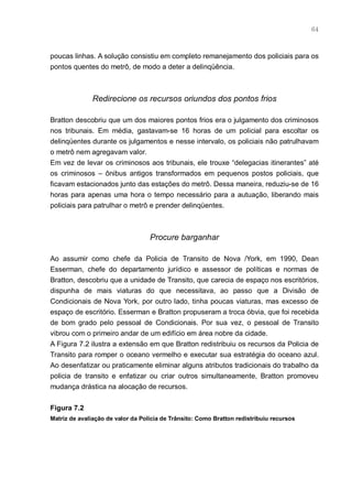64



poucas linhas. A solução consistiu em completo remanejamento dos policiais para os
pontos quentes do metrô, de modo a deter a delinqüência.



              Redirecione os recursos oriundos dos pontos frios

Bratton descobriu que um dos maiores pontos frios era o julgamento dos criminosos
nos tribunais. Em média, gastavam-se 16 horas de um policial para escoltar os
delinqüentes durante os julgamentos e nesse intervalo, os policiais não patrulhavam
o metrô nem agregavam valor.
Em vez de levar os criminosos aos tribunais, ele trouxe “delegacias itinerantes” até
os criminosos – ônibus antigos transformados em pequenos postos policiais, que
ficavam estacionados junto das estações do metrô. Dessa maneira, reduziu-se de 16
horas para apenas uma hora o tempo necessário para a autuação, liberando mais
policiais para patrulhar o metrô e prender delinqüentes.



                                   Procure barganhar

Ao assumir como chefe da Policia de Transito de Nova /York, em 1990, Dean
Esserman, chefe do departamento jurídico e assessor de políticas e normas de
Bratton, descobriu que a unidade de Transito, que carecia de espaço nos escritórios,
dispunha de mais viaturas do que necessitava, ao passo que a Divisão de
Condicionais de Nova York, por outro lado, tinha poucas viaturas, mas excesso de
espaço de escritório. Esserman e Bratton propuseram a troca óbvia, que foi recebida
de bom grado pelo pessoal de Condicionais. Por sua vez, o pessoal de Transito
vibrou com o primeiro andar de um edifício em área nobre da cidade.
A Figura 7.2 ilustra a extensão em que Bratton redistribuiu os recursos da Policia de
Transito para romper o oceano vermelho e executar sua estratégia do oceano azul.
Ao desenfatizar ou praticamente eliminar alguns atributos tradicionais do trabalho da
policia de transito e enfatizar ou criar outros simultaneamente, Bratton promoveu
mudança drástica na alocação de recursos.


Figura 7.2
Matriz de avaliação de valor da Polícia de Trânsito: Como Bratton redistribuiu recursos
 