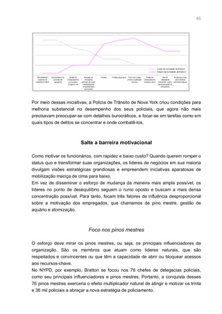 65




                                                                                                                                                     A ntes da no meação de Bratto n
                                                                                                                                                     Depo is da no meação de B ratto n

    Patrulhament o    Envolviment o de      Prisão de         Emissão de        Prisões   Prisões de grupos    Foco nos crimes        Prisão de              Uso de        Ronda nos trens
     disperso do        policiais nas    transgressores        intimações                                     contra a qualidade   transgressores         " delegacias      para oferecer
  sist ema de metrô      autuações         procurados     judiciais (às quais                                      de vida         durante a noite    itinerantes" para a atmosfera segura
                                          durante o dia     transgressores                                                                           rápida aut uação de
                                                            constantemente                                                                                deliquent es
                                                              ignoravam)




Por meio dessas iniciativas, a Policia de Trânsito de Nova York criou condições para
melhoria substancial no desempenho dos seus policiais, que agora não mais
precisavam preocupar-se com detalhes burocráticos, e focar-se em tarefas como em
quais tipos de delitos se concentrar e onde combatê-los.



                                                          Salte a barreira motivacional

Como motivar os funcionários, com rapidez e baixo custo? Quando querem romper o
status quo e transformar suas organizações, os lideres de negócios em sua maioria
divulgam visões estratégicas grandiosas e empreendem iniciativas aparatosas de
mobilização maciça de cima para baixo.
Em vez de disseminar o esforço de mudança da maneira mais ampla possível, os
lideres no ponto de desequilíbrio seguem o rumo oposto e buscam a mais densa
concentração possível. Para tanto, focam três fatores de influência desproporcional
sobre a motivação dos empregados, que chamamos de pino mestre, gestão de
aquário e atomização.



                                                                   Foco nos pinos mestres

O esforço deve mirar os pinos mestres, ou seja, os principais influenciadores da
organização. São os membros que atuam como lideres naturais, que são
respeitados e convincentes ou que têm a capacidade de abrir ou bloquear acessos
aos recursos-chave.
No NYPD, por exemplo, Bratton se focou nos 76 chefes de delegacias policiais,
como seu principais influenciadores e pinos mestres. Portanto, a conquista desses
76 pinos mestres exerceria o efeito multiplicador natural de atingir e motivar os trinta
e 36 mil policiais a abraçar a nova estratégia de policiamento.
 