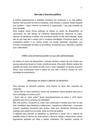 67



                          Derrube a barreira política

A política organizacional é realidade inevitável nas empresas e na vida pública.
Quanto mais provável se torna à mudança, mais ferozes e ruidosos ficarão aqueles
que resistem – sejam internos ou externos à organização – luta pela proteção de
suas posições.
Para superar essas forcas políticas os lideres no ponto de desequilíbrio se
concentram em três fatores de influência desproporcional: alavancar os anjos,
silenciar os demônios e infiltrar uma eminência parda na alta administração. Anjos
são os que mais têm a perder com a mudança estratégica. Eminência parda é um
conselheiro político e ao mesmo tempo um insider altamente respeitado, que
conhece a localização de todas as armadilhas, as pessoas que o atacarão e aqueles
que o defenderão.



          Infiltre uma eminência parda na sua alta administração

Os lideres no ponto de desequilíbrio, contudo, também cuidam de uma função que
poucos executivos levam em conta: eminência parda. Para tanto, Bratton sempre fez
questão de contar com insider de alto nível e muito respeitado na equipe executiva
sênior. Que conhecesse como a palma de sua mão o terreno minado da nova
estratégia de policiamento.



                 Alavanque os anjos e silencie os demônios

Para derrubar as barreiras políticas, você deveria se fazer dois conjuntos de
perguntas:
- Quem são os meus demônios? Quem me combaterá? Quem perderá mais com a
futura estratégia do oceano azul?
- Quem são os meus anjos? Quem espontaneamente se aliará a mim? Quem
ganhará mais com a mudança da estratégia?
Não lute sozinho. Conquiste as vozes mais poderosas e amplas para lutar ao seu
lado. Identifique seus detratores e defensores – esqueça os indiferentes – e lute para
produzir resultados favoráveis para ambos. Isole seus detratores, formando uma
coalizão mais ampla com os anjos, antes do inicio da batalha.
O segredo para derrotar os detratores ou demônios é prever com o máximo de
exatidão todos os flancos de onde partirá a ofensiva inimiga e desenvolver contra-
argumentos apoiados por fatos e razões irrefutáveis. Por exemplo, quando os
 