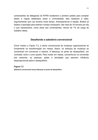 68



comandantes de delegacias do NYPD receberam o primeiro pedido para compilar
dados e mapas detalhados sobre a criminalidade, eles resistiram à idéia,
argumentando que Lea tomaria muito tempo. Antecipando-se à reação, Bratton já
testara a operação para estimar o tempo necessário: não mais de 18 minutos por dia,
o que representava, como disse aos comandantes, menos de 1% da carga de
trabalho média.



                      Desafiando a sabedoria convencional

Como mostra a Figura 7.3, a teoria convencional da mudança organizacional se
fundamenta na transformação em massa. Assim, os esforços de mudança se
concentram em convencer a maioria. A liderança no ponto de desequilíbrio, em
contraste, toma o rumo oposto. Para mudar em massa, concentra-se na conversão
dos extremos: as pessoas, ações e atividades que exercem influência
desproporcional sobre o desequilíbrio.


Figura 7.3
Sabedoria convencional versus liderança no ponto de desequilibrio
 
