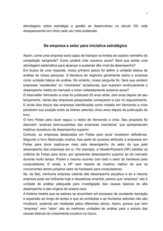 7



abordagens sobre estratégia e gestão se desenvolveu no século XX, está
desaparecendo em ritmo cada vez mais acelerado.



             De empresa e setor para iniciativa estratégica

Assim, como uma empresa será capaz de transpor os limites do oceano vermelho da
competição sangrenta? Como poderá criar oceanos azuis? Será que existe uma
abordagem sistemática para alcançar e sustentar alto nível de desempenho?
Em busca de uma resposta, nosso primeiro passo foi definir a unidade básica de
análise da nossa pesquisa. A literatura de negócios geralmente adora a empresa
como unidade básica de análise. No entanto, nossa pergunta foi: Será que existem
empresas “excelentes” ou “visionárias” duradouras, que superam continuamente o
desempenho médio do mercado e criam reiteradamente oceanos azuis?
O best-seller Vencendo a crise foi publicado 20 anos atrás, dois anos depois de seu
lançamento, várias das empresas pesquisadas começaram a cair no esquecimento.
E ainda dois terços das empresas identificadas como modelo em Vencendo a crise
perderam sua posição entre as lideres setoriais cinco anos depois da publicação do
livro.
O livro Feitas para durar seguiu o rastro de Vencendo a crise. Seu propósito foi
descobrir “praticas bem-sucedidas das empresas visionárias” que apresentavam
histórico duradouro de desempenho superior.
Contudo, as empresas destacadas em Feitas para durar revelaram deficiência.
Segundo o livro Destruição criativa, boa parte do sucesso atribuído a empresas em
Feitas para durar explica-se mais pelo desempenho do setor do que pelo
desempenho das empresas em si. Por exemplo, a Hewlet-Packard (HP) satisfez os
critérios de Feitas para durar, por apresentar desempenho superior ao do mercado
durante muito tempo. Porém o mesmo ocorreu com todo o setor de hardware para
computadores. E ainda, a HP nem mesmo se mostrou melhor do que os
concorrentes dentro próprios setor de hardware para computadores.
Se, de fato, nenhuma empresa ostenta alto desempenho perpétuo e se a mesma
empresa pode ser brilhante hoje e desastrosa amanhã, parece que “empresa” não é
unidade de análise adequada para investigação das causas básicas do alto
desempenho e das origens do oceano azul.
A historia mostra que os setores se encontram em processo de constante recriação
e expansão ao longo do tempo e que as condições e as fronteiras setoriais não são
imutáveis, podendo ser moldadas pelos diferentes atores. Assim, parece que nem
“empresa” nem “setor” são as melhores unidades de análise para o estudo das
causas básicas do crescimento lucrativo no futuro.
 