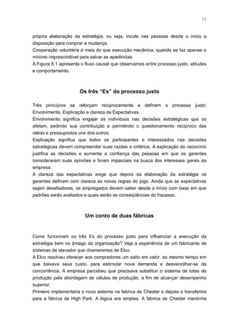 72



própria elaboração da estratégia, ou seja, incute nas pessoas desde o inicio a
disposição para comprar a mudança.
Cooperação voluntária é mais do que execução mecânica, quando se faz apenas o
mínimo imprescindível para salvar as aparências.
A Figura 8.1 apresenta o fluxo causal que observamos entre processo justo, atitudes
e comportamento.



                      Os três “Es” do processo justo

Três princípios se reforçam reciprocamente e definem o processo justo:
Envolvimento, Explicação e clareza de Expectativas.
Envolvimento significa engajar os indivíduos nas decisões estratégicas que os
afetam, pedindo sua contribuição e permitindo o questionamento recíproco das
idéias e pressupostos uns dos outros.
Explicação significa que todos os participantes e interessados nas decisões
estratégicas devem compreender suas razões e critérios. A explicação do raciocínio
justifica as decisões e aumenta a confiança das pessoas em que os gerentes
consideraram suas opiniões e foram imparciais na busca dos interesses gerais da
empresa.
A clareza das expectativas exige que depois da elaboração da estratégia os
gerentes definam com clareza as novas regras do jogo. Ainda que as expectativas
sejam desafiadoras, os empregados devem saber desde o início com base em que
padrões serão avaliados e quais serão as conseqüências do fracasso.



                         Um conto de duas fábricas


Como funcionam os três Es do processo justo para influenciar a execução da
estratégia bem no âmago da organização? Veja a experiência de um fabricante de
sistemas de elevador que chamaremos de Elco.
A Elco resolveu oferecer aos compradores um salto em valor, ao mesmo tempo em
que baixava seus custo, para estimular nova demanda e desvencilhar-se da
concorrência. A empresa percebeu que precisava substituir o sistema de lotes de
produção pela abordagem de células de produção, a fim de alcançar desempenho
superior.
Primeiro implementaria o novo sistema na fabrica de Chester e depois o transferiria
para a fábrica de High Park. A lógica era simples. A fábrica de Chester mantinha
 