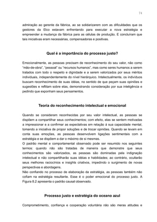 74



admiração ao gerente da fábrica, ao se solidarizarem com as dificuldades que os
gestores da Elco estavam enfrentando para executar a nova estratégia e
empreender a mudança da fábrica para as células de produção. E concluíram que
tais iniciativas eram necessárias, compensadoras e positivas.



                Qual é a importância do processo justo?

Emocionalmente, as pessoas precisam de reconhecimento do seu valor, não como
“mão-de-obra”, “pessoal” ou “recursos humanos”, mas como seres humanos a serem
tratados com todo o respeito e dignidade e a serem valorizados por seus méritos
individuais, independentemente do nível hierárquico. Intelectualmente, os indivíduos
buscam reconhecimento de suas idéias, no sentido de que peçam suas opiniões e
sugestões e reflitam sobre elas, demonstrando consideração por sua inteligência e
pedindo que exponham seus pensamentos.



           Teoria do reconhecimento intelectual e emocional

Quando se consideram reconhecidas por seu valor intelectual, as pessoas se
dispõem a compartilhar seus conhecimentos; com efeito, elas se sentem motivadas
a impressionar e a confirmar as expectativas em relação à sua capacidade mental,
tomando a iniciativa de propor soluções e de trocar opiniões. Quando se levam em
conta suas emoções, as pessoas desenvolvem ligações sentimentais com a
estratégia e se dispõem a dar o máximo de si mesmas.
O padrão mental e comportamental observado pode ser resumido nos seguintes
termos: quando não são tratadas de maneira que demonstre que seus
conhecimentos são valorizados, as pessoas são dominadas pela indignação
intelectual e não compartilharão suas idéias e habilidades; ao contrário, ocultarão
seus melhores raciocínios e insights criativos, impedindo o surgimento de novas
perspectivas e abordagens.
Não confiando no processo de elaboração da estratégia, as pessoas também não
cofiam na estratégia resultante. Esse é o poder emocional do processo justo. A
Figura 8.2 apresenta o padrão causal observado.



               Processo justo e estratégia do oceano azul

Comprometimento, confiança e cooperação voluntária não são meras atitudes e
 