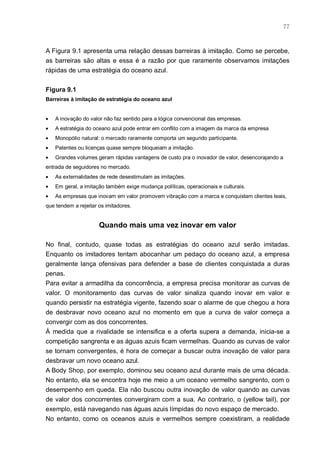 77



A Figura 9.1 apresenta uma relação dessas barreiras à imitação. Como se percebe,
as barreiras são altas e essa é a razão por que raramente observamos imitações
rápidas de uma estratégia do oceano azul.


Figura 9.1
Barreiras à imitação de estratégia do oceano azul


•   A inovação do valor não faz sentido para a lógica convencional das empresas.
•   A estratégia do oceano azul pode entrar em conflito com a imagem da marca da empresa
•   Monopólio natural: o mercado raramente comporta um segundo participante.
•   Patentes ou licenças quase sempre bloqueiam a imitação.
•   Grandes volumes geram rápidas vantagens de custo pra o inovador de valor, desencorajando a
entrada de seguidores no mercado.
•   As externalidades de rede desestimulam as imitações.
•   Em geral, a imitação também exige mudança políticas, operacionais e culturais.
•   As empresas que inovam em valor promovem vibração com a marca e conquistam clientes leais,
que tendem a rejeitar os imitadores.


                      Quando mais uma vez inovar em valor

No final, contudo, quase todas as estratégias do oceano azul serão imitadas.
Enquanto os imitadores tentam abocanhar um pedaço do oceano azul, a empresa
geralmente lança ofensivas para defender a base de clientes conquistada a duras
penas.
Para evitar a armadilha da concorrência, a empresa precisa monitorar as curvas de
valor. O monitoramento das curvas de valor sinaliza quando inovar em valor e
quando persistir na estratégia vigente, fazendo soar o alarme de que chegou a hora
de desbravar novo oceano azul no momento em que a curva de valor começa a
convergir com as dos concorrentes.
À medida que a rivalidade se intensifica e a oferta supera a demanda, inicia-se a
competição sangrenta e as águas azuis ficam vermelhas. Quando as curvas de valor
se tornam convergentes, é hora de começar a buscar outra inovação de valor para
desbravar um novo oceano azul.
A Body Shop, por exemplo, dominou seu oceano azul durante mais de uma década.
No entanto, ela se encontra hoje me meio a um oceano vermelho sangrento, com o
desempenho em queda. Ela não buscou outra inovação de valor quando as curvas
de valor dos concorrentes convergiram com a sua. Ao contrario, o (yellow tail), por
exemplo, está navegando nas águas azuis límpidas do novo espaço de mercado.
No entanto, como os oceanos azuis e vermelhos sempre coexistiram, a realidade
 