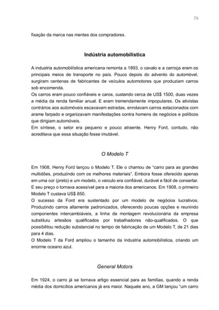 79



fixação da marca nas mentes dos compradores.



                           Indústria automobilística

A industria automobilística americana remonta a 1893, o cavalo e a carroça eram os
principais meios de transporte no país. Pouco depois do advento do automóvel,
surgiram centenas de fabricantes de veículos automotores que produziam carros
sob encomenda.
Os carros eram pouco confiáveis e caros, custando cerca de US$ 1500, duas vezes
a média da renda familiar anual. E eram tremendamente impopulares. Os ativistas
contrários aos automóveis escavavam estradas, enrolavam carros estacionados com
arame farpado e organizavam manifestações contra homens de negócios e políticos
que dirigiam automóveis.
Em síntese, o setor era pequeno e pouco atraente. Henry Ford, contudo, não
acreditava que essa situação fosse imutável.



                                    O Modelo T

Em 1908, Henry Ford lançou o Modelo T. Ele o chamou de “carro para as grandes
multidões, produzindo com os melhores materiais”. Embora fosse oferecido apenas
em uma cor (preto) e um modelo, o veiculo era confiável, durável e fácil de consertar.
E seu preço o tornava acessível para a maioria dos americanos. Em 1908, o primeiro
Modelo T custava US$ 850.
O sucesso da Ford era sustentado por um modelo de negócios lucrativos.
Produzindo carros altamente padronizados, oferecendo poucas opções e reunindo
componentes intercambiáveis, a linha de montagem revolucionária da empresa
substituiu artesãos qualificados por trabalhadores não-qualificados. O que
possibilitou redução substancial no tempo de fabricação de um Modelo T, de 21 dias
para 4 dias.
O Modelo T da Ford ampliou o tamanho da industria automobilística, criando um
enorme oceano azul.



                                 General Motors

Em 1924, o carro já se tornava artigo essencial para as famílias, quando a renda
média dos domicílios americanos já era maior. Naquele ano, a GM lançou “um carro
 