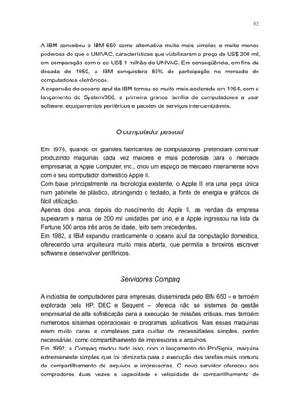 82



A IBM concebeu o IBM 650 como alternativa muito mais simples e muito menos
poderosa do que o UNIVAC, características que viabilizaram o preço de US$ 200 mil,
em comparação com o de US$ 1 milhão do UNIVAC. Em conseqüência, em fins da
década de 1950, a IBM conquistara 85% de participação no mercado de
computadores eletrônicos.
A expansão do oceano azul da IBM tornou-se muito mais acelerada em 1964, com o
lançamento do System/360, a primeira grande família de computadores a usar
software, equipamentos periféricos e pacotes de serviços intercambiáveis.



                            O computador pessoal

Em 1978, quando os grandes fabricantes de computadores pretendiam continuar
produzindo maquinas cada vez maiores e mais poderosas para o mercado
empresarial, a Apple Computer, Inc., criou um espaço de mercado inteiramente novo
com o seu computador domestico Apple II.
Com base principalmente na tecnologia existente, o Apple II era uma peça única
num gabinete de plástico, abrangendo o teclado, a fonte de energia e gráficos de
fácil utilização.
Apenas dois anos depois do nascimento do Apple II, as vendas da empresa
superaram a marca de 200 mil unidades por ano, e a Apple ingressou na lista da
Fortune 500 anos três anos de idade, feito sem precedentes.
Em 1982, a IBM expandiu drasticamente o oceano azul da computação domestica,
oferecendo uma arquitetura muito mais aberta, que permitia a terceiros escrever
software e desenvolver periféricos.



                             Servidores Compaq

A indústria de computadores para empresas, disseminada pelo IBM 650 – e também
explorada pela HP, DEC e Sequent – oferecia não só sistemas de gestão
empresarial de alta sofisticação para a execução de missões criticas, mas também
numerosos sistemas operacionais e programas aplicativos. Mas essas maquinas
eram muito caras e complexas para cuidar de necessidades simples, porém
necessárias, como compartilhamento de impressoras e arquivos.
Em 1992, a Compaq mudou tudo isso, com o lançamento do ProSignia, maquina
extremamente simples que foi otimizada para a execução das tarefas mais comuns
de compartilhamento de arquivos e impressoras. O novo servidor ofereceu aos
compradores duas vezes a capacidade e velocidade de compartilhamento de
 