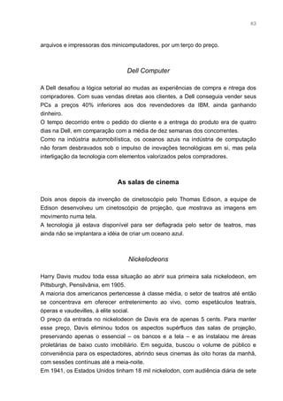 83



arquivos e impressoras dos minicomputadores, por um terço do preço.



                                Dell Computer

A Dell desafiou a lógica setorial ao mudas as experiências de compra e ntrega dos
compradores. Com suas vendas diretas aos clientes, a Dell conseguia vender seus
PCs a preços 40% inferiores aos dos revendedores da IBM, ainda ganhando
dinheiro.
O tempo decorrido entre o pedido do cliente e a entrega do produto era de quatro
dias na Dell, em comparação com a média de dez semanas dos concorrentes.
Como na indústria automobilística, os oceanos azuis na indústria de computação
não foram desbravados sob o impulso de inovações tecnológicas em si, mas pela
interligação da tecnologia com elementos valorizados pelos compradores.



                            As salas de cinema

Dois anos depois da invenção de cinetoscópio pelo Thomas Edison, a equipe de
Edison desenvolveu um cinetoscópio de projeção, que mostrava as imagens em
movimento numa tela.
A tecnologia já estava disponível para ser deflagrada pelo setor de teatros, mas
ainda não se implantara a idéia de criar um oceano azul.



                                Nickelodeons

Harry Davis mudou toda essa situação ao abrir sua primeira sala nickelodeon, em
Pittsburgh, Pensilvânia, em 1905.
A maioria dos americanos pertencesse à classe média, o setor de teatros até então
se concentrava em oferecer entretenimento ao vivo, como espetáculos teatrais,
óperas e vaudevilles, à elite social.
O preço da entrada no nickelodeon de Davis era de apenas 5 cents. Para manter
esse preço, Davis eliminou todos os aspectos supérfluos das salas de projeção,
preservando apenas o essencial – os bancos e a tela – e as instalaou me áreas
proletárias de baixo custo imobiliário. Em seguida, buscou o volume de público e
conveniência para os espectadores, abrindo seus cinemas às oito horas da manhã,
com sessões contínuas até a meia-noite.
Em 1941, os Estados Unidos tinham 18 mil nickelodon, com audiência diária de sete
 