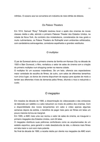 84



milhões. O oceano azul se convertera em indústria de meio bilhão de dólares.



                              Os Palace Theaters

Em 1914, Samuel “Roxy” Tothapfel resolveu levar o apelo dos cinemas às novas
classes média e alta, abrindo o primeiro Palacee Theater dos Estados Unidos, na
cidade de Nova York. Ao contrário dos nickelodeons, considerados de mau gosto e
muito rudimentares, os Palace Theaters de Rothapfel eram ambientes sofisticados,
com candelabros extravagantes, corredores espelhados e grandes vestíbulos.



                                   O multiplex


O pai de Durwood abrira o primeiro cinema da família em Kansas City na década de
1920 e Stan Durwood, o filho, revitalizou o setor de salas de cinema com a criação
do primeiro multiplex num shopping center na mesma cidade.
O multiplex foi um sucesso instantâneo. De um lado, oferecia aos espectadores
maior variedade de escolha de filmes; de outro, com salas de diferentes tamanhos
num único lugar, os donos de cinema dispunham de espaço para ajustes de modo a
tender aos diferentes níveis de demanda pelos filmes, diluindo o risco e reduzindo o
custo.




                                  O megaplex

Em meados da década de 1980, a disseminação do videocassete e das emissoras
de televisão por satélite e a cabo reduziram os níveis de público dos cinemas. Com
a disponibilidade dos novos lançamentos em cabo e vídeo apenas algumas
semanas depois da estréia, o beneficio de pagar mais para ver filmes em telas um
pouco maiores tornou-se marginal.
Em 1995, a AMC mais uma vez recriou o setor de salas de cinema, ao inaugurar o
primeiro megaplex dos Estados Unidos, com 24 telas.
O megaplex distribuía suas poltronas confortáveis como as arquibancadas de um
estádio esportivo, para garantir a visão desobstruída da tela, e oferecia mais filmes
em tela maior e com som mais potente.
No final da década de 1990, a receita média por cliente nos megaplex da AMC eram
 